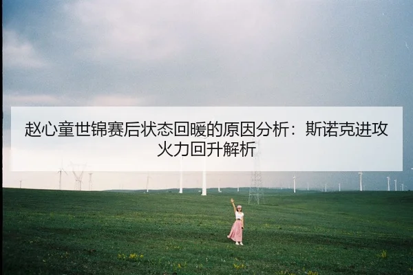赵心童世锦赛后状态回暖的原因分析：斯诺克进攻火力回升解析