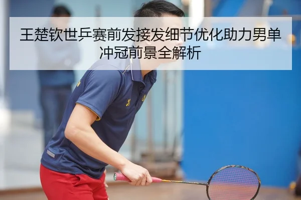 王楚钦世乒赛前发接发细节优化助力男单冲冠前景全解析